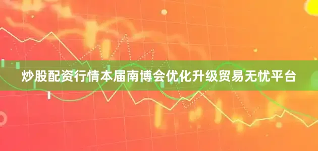 炒股配资行情本届南博会优化升级贸易无忧平台