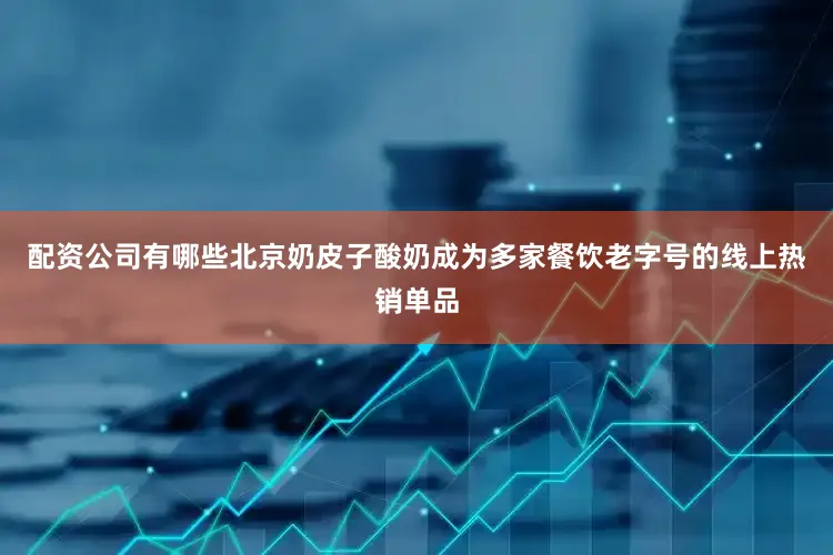 配资公司有哪些北京奶皮子酸奶成为多家餐饮老字号的线上热销单品