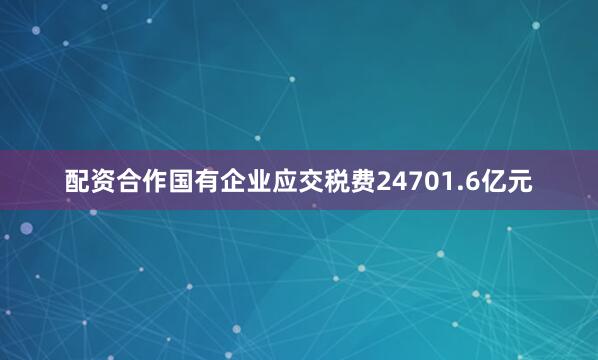 配资合作国有企业应交税费24701.6亿元