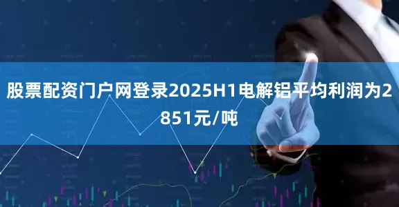 股票配资门户网登录2025H1电解铝平均利润为2851元/吨