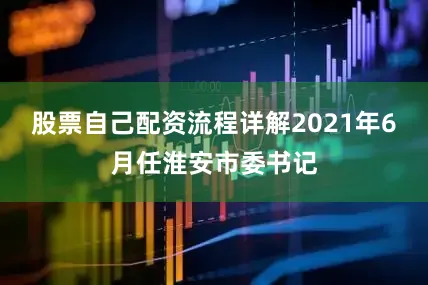 股票自己配资流程详解2021年6月任淮安市委书记
