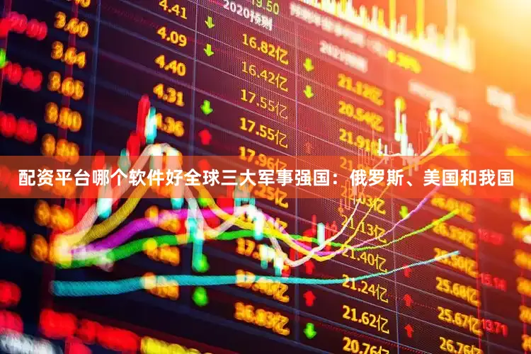 配资平台哪个软件好全球三大军事强国：俄罗斯、美国和我国