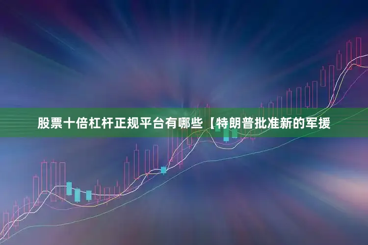 股票十倍杠杆正规平台有哪些【特朗普批准新的军援