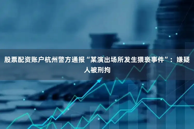 股票配资账户杭州警方通报“某演出场所发生猥亵事件”：嫌疑人被刑拘