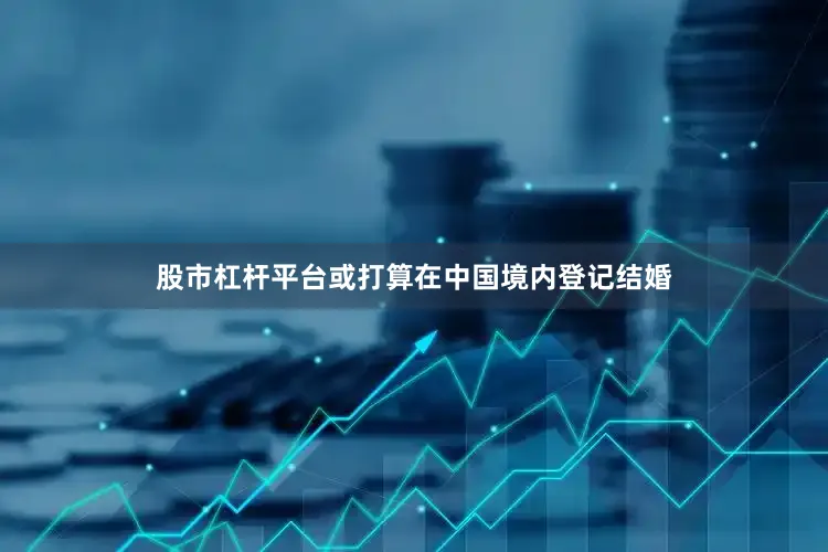 股市杠杆平台或打算在中国境内登记结婚