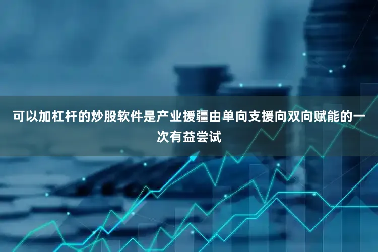 可以加杠杆的炒股软件是产业援疆由单向支援向双向赋能的一次有益尝试