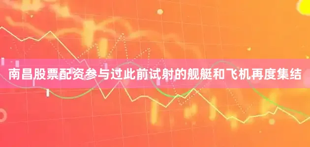 南昌股票配资参与过此前试射的舰艇和飞机再度集结
