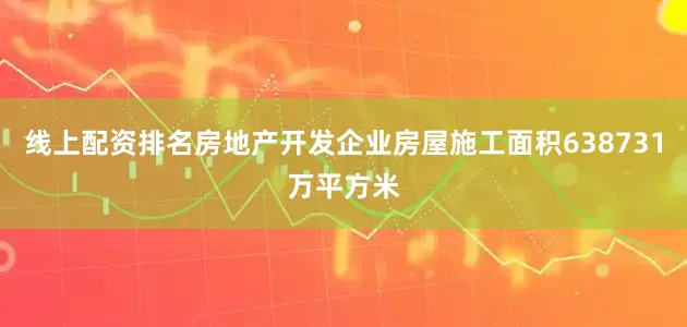 线上配资排名房地产开发企业房屋施工面积638731万平方米